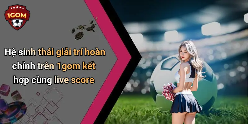 Hệ sinh thái giải trí hoàn chỉnh trên 1gom kết hợp cùng live score