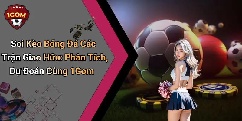 Soi Kèo Bóng Đá Các Trận Giao Hữu: Phân Tích, Dự Đoán Cùng 1Gom